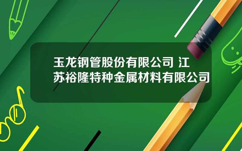 玉龙钢管股份有限公司 江苏裕隆特种金属材料有限公司